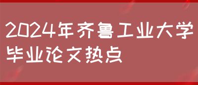 2024年齐鲁工业大学毕业论文热点(图1)