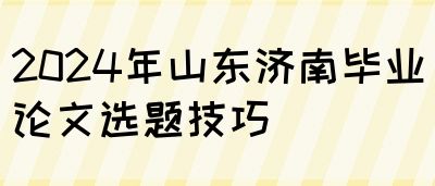 2024年山东济南毕业论文选题技巧