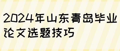 2024年山东青岛毕业论文选题技巧(图1)