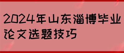 2024年山东淄博毕业论文选题技巧(图1)