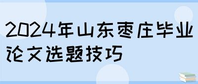 2024年山东枣庄毕业论文选题技巧(图1)