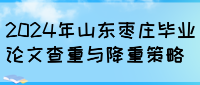 2024年山东枣庄毕业论文查重与降重策略