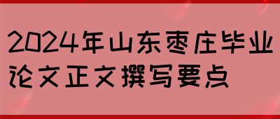 2024年山东枣庄毕业论文正文撰写要点(图1)