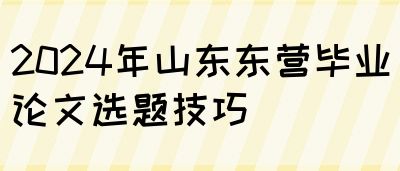 2024年山东东营毕业论文选题技巧(图1)