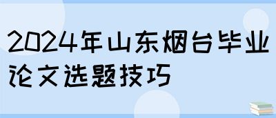 2024年山东烟台毕业论文选题技巧(图1)