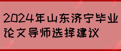 2024年山东济宁毕业论文导师选择建议(图1)