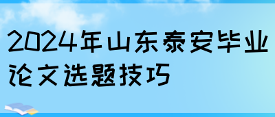 2024年山东泰安毕业论文选题技巧(图1)