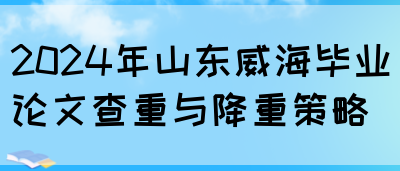 2024年山东威海毕业论文查重与降重策略