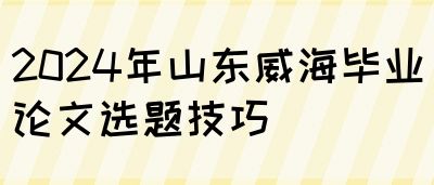 2024年山东威海毕业论文选题技巧(图1)