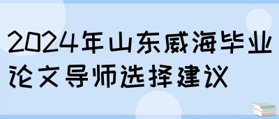 2024年山东威海毕业论文导师选择建议(图1)