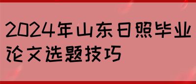 2024年山东日照毕业论文选题技巧(图1)