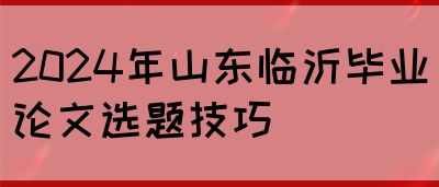 2024年山东临沂毕业论文选题技巧(图1)