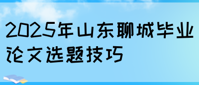 2025年山东聊城毕业论文选题技巧