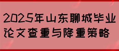 2025年山东聊城毕业论文查重与降重策略