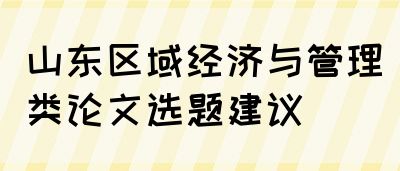 山东区域经济与管理类论文选题建议(图1)